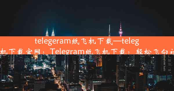 telegeram纸飞机下载—telegeram纸飞机下载官网：Telegram纸飞机下载：轻松飞向社交新天地