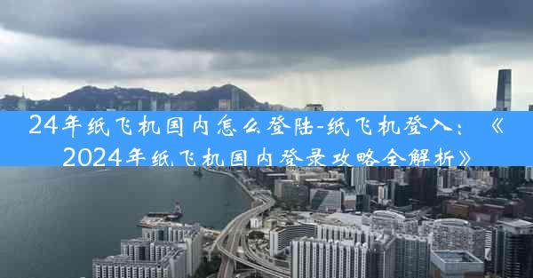 24年纸飞机国内怎么登陆-纸飞机登入：《2024年纸飞机国内登录攻略全解析》