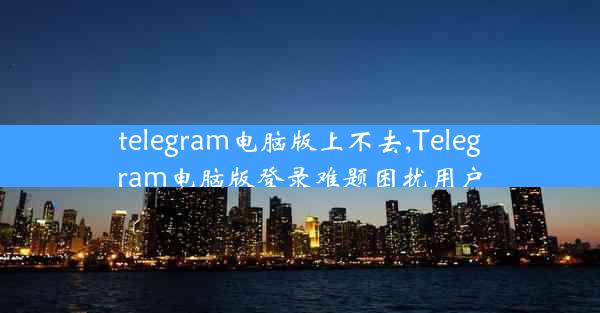 telegram电脑版上不去,Telegram电脑版登录难题困扰用户