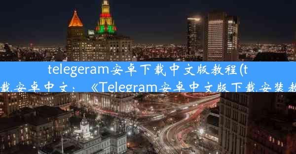 telegeram安卓下载中文版教程(telegreat下载安卓中文：《Telegram安卓中文版下载安装教程详解》)