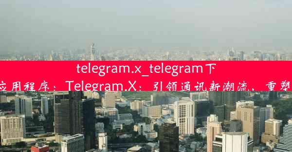 telegram.x_telegram下戴-google应用程序：Telegram.X：引领通讯新潮流，重塑社交新格局