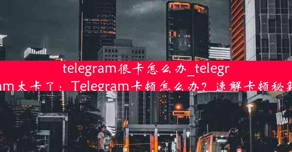 telegram很卡怎么办_telegram太卡了：Telegram卡顿怎么办？速解卡顿秘籍