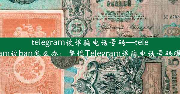 telegram被诈骗电话号码—telegram被ban怎么办：警惕Telegram诈骗电话号码曝光