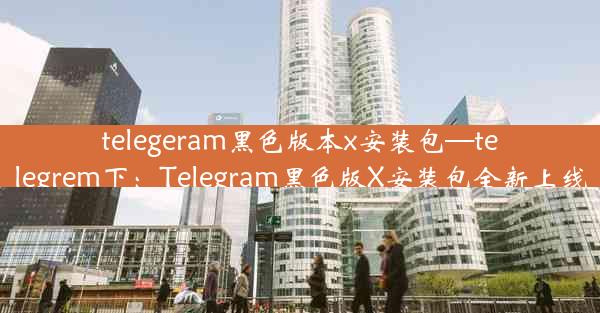 telegeram黑色版本x安装包—telegrem下：Telegram黑色版X安装包全新上线