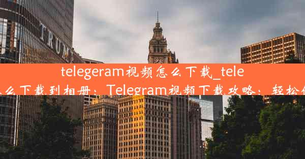 telegeram视频怎么下载_telegeram视频怎么下载到相册：Telegram视频下载攻略：轻松保存心仪视频