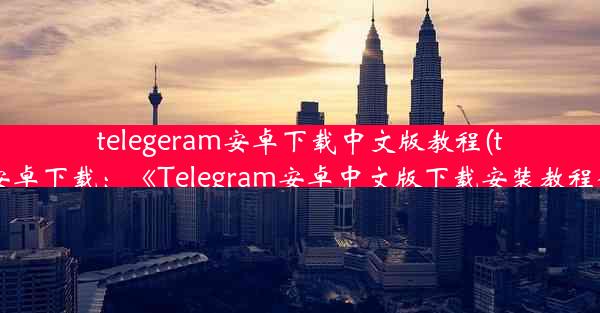 telegeram安卓下载中文版教程(telegreat安卓下载：《Telegram安卓中文版下载安装教程全解析》)