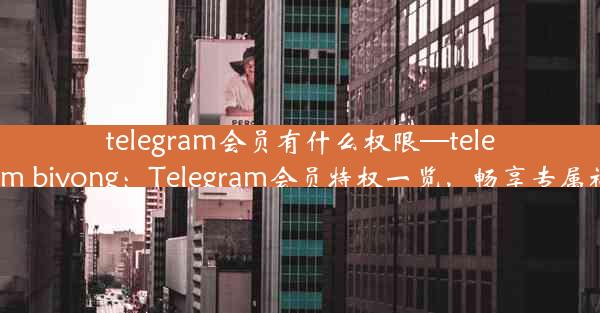 telegram会员有什么权限—telegram biyong：Telegram会员特权一览，畅享专属福利