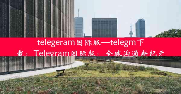 telegeram国际版—telegm下载：Telegram国际版：全球沟通新纪元