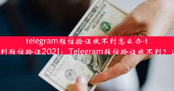 telegram短信验证收不到怎么办-telegram收不到短信验证2021：Telegram短信验证收不到？速解难题攻