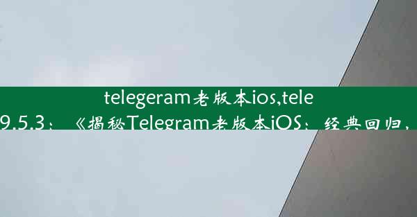 telegeram老版本ios,telegeram老版本9.5.3：《揭秘Telegram老版本iOS：经典回归，功能再