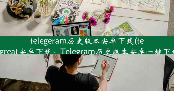 telegeram历史版本安卓下载(telegreat安卓下载：Telegram历史版本安卓一键下载)