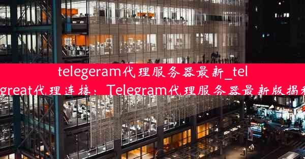 telegeram代理服务器最新_telegreat代理连接：Telegram代理服务器最新版揭秘