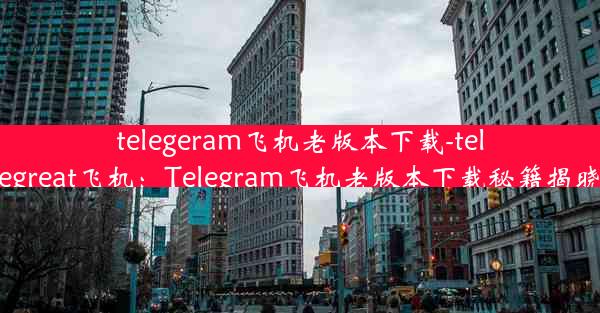 telegeram飞机老版本下载-telegreat飞机：Telegram飞机老版本下载秘籍揭晓