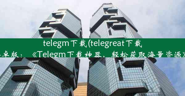 telegm下载(telegreat下载安卓版：《Telegm下载神器，轻松获取海量资源》)