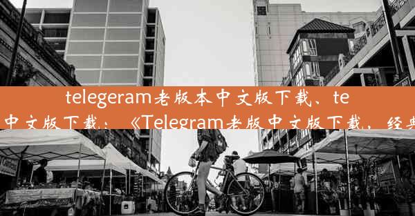 telegeram老版本中文版下载、telegraet中文版下载：《Telegram老版中文版下载，经典回归》