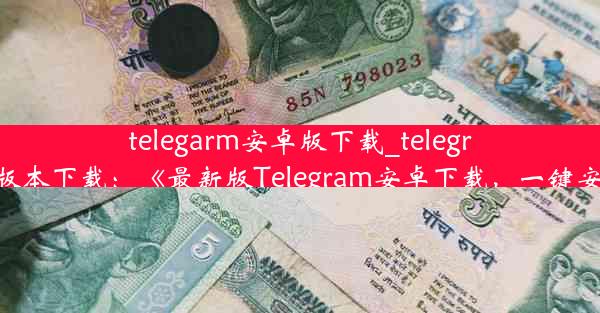 telegarm安卓版下载_telegreat中文安卓版本下载：《最新版Telegram安卓下载，一键安装体验畅快》