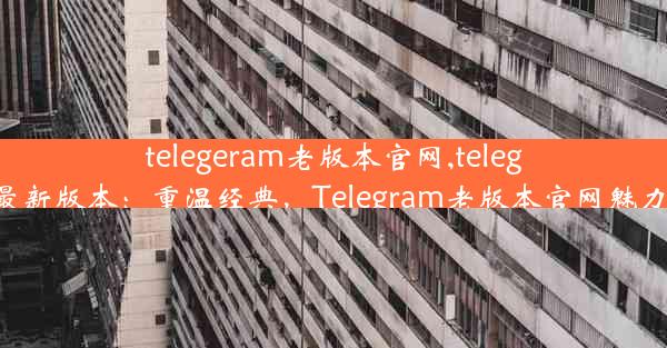 telegeram老版本官网,telegreat最新版本：重温经典，Telegram老版本官网魅力再现