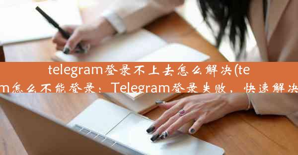 telegram登录不上去怎么解决(telegram怎么不能登录：Telegram登录失败，快速解决攻略)