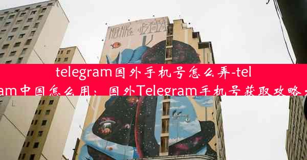 telegram国外手机号怎么弄-telegram中国怎么用：国外Telegram手机号获取攻略大全