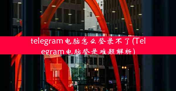 telegram电脑怎么登录不了(Telegram电脑登录难题解析)