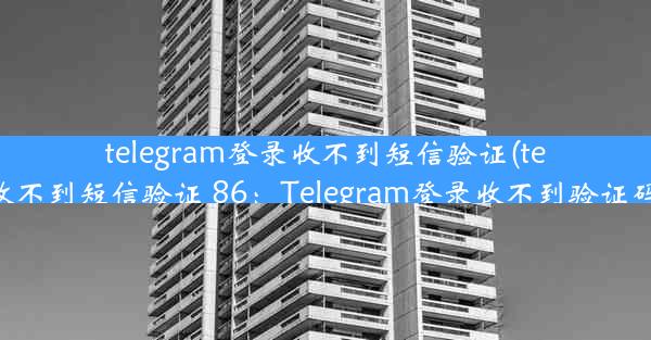 telegram登录收不到短信验证(telegram登录收不到短信验证 86：Telegram登录收不到验证码，紧急求助