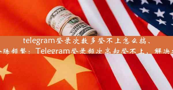 telegram登录次数多登不上怎么搞、telegram登陆频繁：Telegram登录频次高却登不上，解决攻略大揭秘