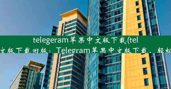 telegeram苹果中文版下载(telegeram苹果中文版下载旧版：Telegram苹果中文版下载，轻松畅享沟通乐趣