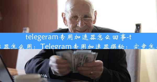 telegeram专用加速器怎么回事-telei加速器怎么用：Telegram专用加速器揭秘：究竟怎么回事？