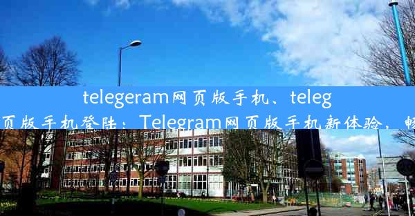 telegeram网页版手机、telegeram网页版手机登陆：Telegram网页版手机新体验，畅享沟通