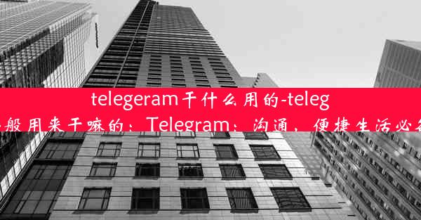 telegeram干什么用的-telegram一般用来干嘛的：Telegram：沟通，便捷生活必备神器