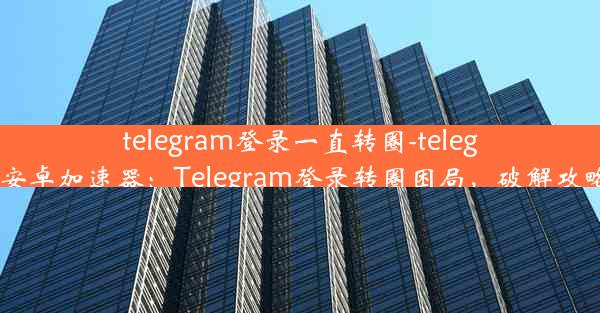 telegram登录一直转圈-telegeram安卓加速器：Telegram登录转圈困局，破解攻略揭秘