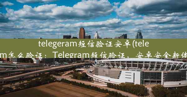 telegeram短信验证安卓(telegram怎么验证：Telegram短信验证，安卓安全新体验)