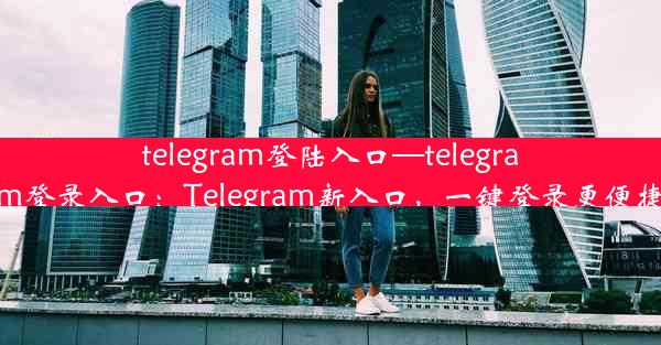 telegram登陆入口—telegram登录入口：Telegram新入口，一键登录更便捷