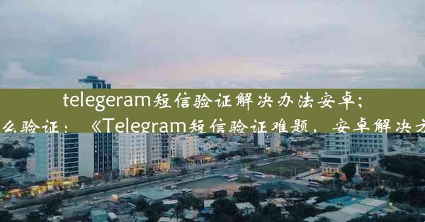 telegeram短信验证解决办法安卓;telegram怎么验证：《Telegram短信验证难题，安卓解决方案大揭秘》