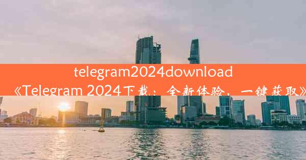 telegram2024download_《Telegram 2024下载：全新体验，一键获取》