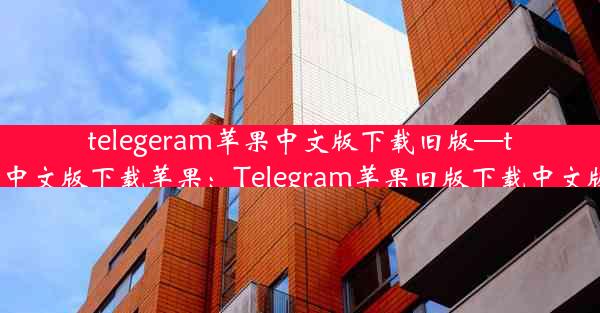 telegeram苹果中文版下载旧版—telegreat中文版下载苹果：Telegram苹果旧版下载中文版最新版