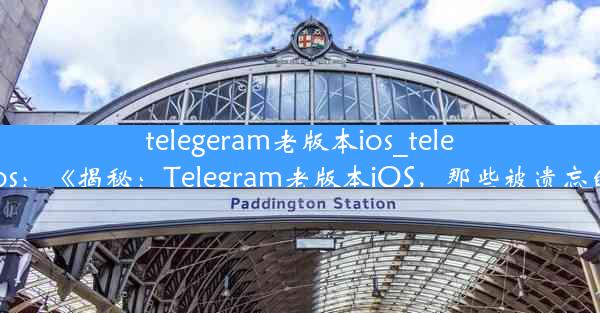 telegeram老版本ios_telegarm ios：《揭秘：Telegram老版本iOS，那些被遗忘的时光》