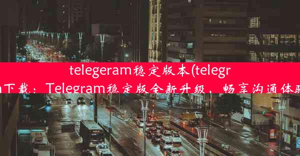 telegeram稳定版本(telegrcn下载：Telegram稳定版全新升级，畅享沟通体验)