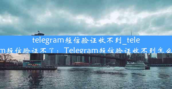 telegram短信验证收不到_telegram短信验证不了：Telegram短信验证收不到怎么办？