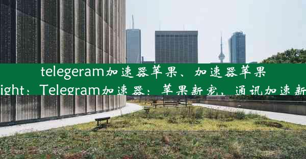 telegeram加速器苹果、加速器苹果testflight：Telegram加速器：苹果新宠，通讯加速新体验