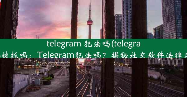 telegram 犯法吗(telegram会被抓吗：Telegram犯法吗？揭秘社交软件法律风险)