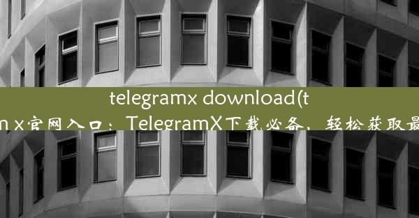 telegramx download(telegeram x官网入口：TelegramX下载必备，轻松获取最新功能)