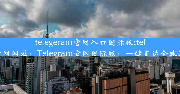 telegeram官网入口国际版;telegreat官网网址：Telegram官网国际版：一键直达全球沟通门户