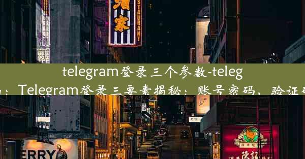 telegram登录三个参数-telegram登录界面：Telegram登录三要素揭秘：账号密码，验证码，安全无忧