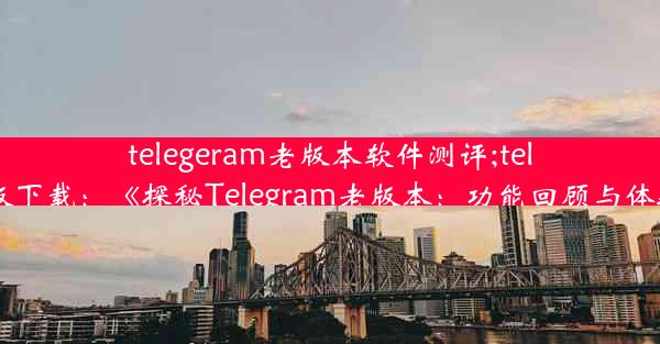 telegeram老版本软件测评;telegreat版下载：《探秘Telegram老版本：功能回顾与体验评测》