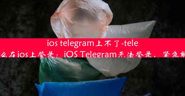 ios telegram上不了-telegram怎么在ios上登录：iOS Telegram无法登录，紧急解决攻略