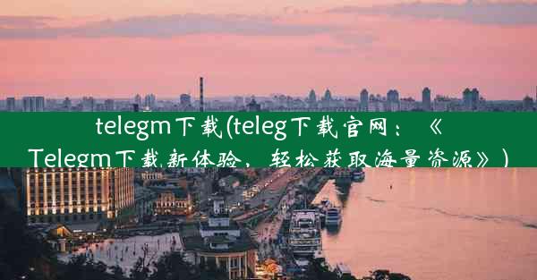 telegm下载(teleg下载官网：《Telegm下载新体验，轻松获取海量资源》)