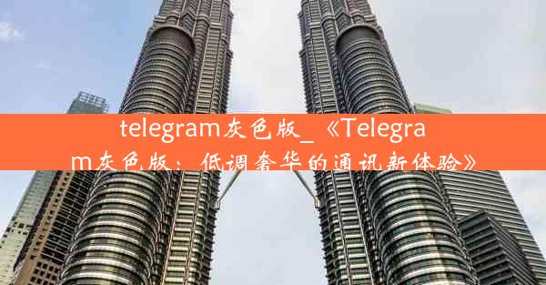 telegram灰色版_《Telegram灰色版：低调奢华的通讯新体验》