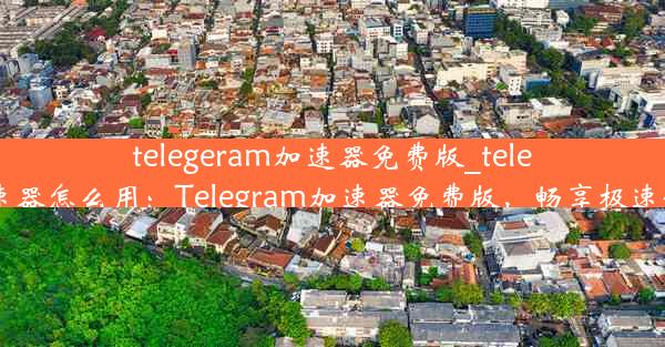 telegeram加速器免费版_telei加速器怎么用：Telegram加速器免费版，畅享极速体验