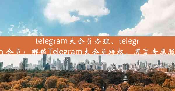 telegram大会员办理、telegram 会员：解锁Telegram大会员特权，尊享专属服务